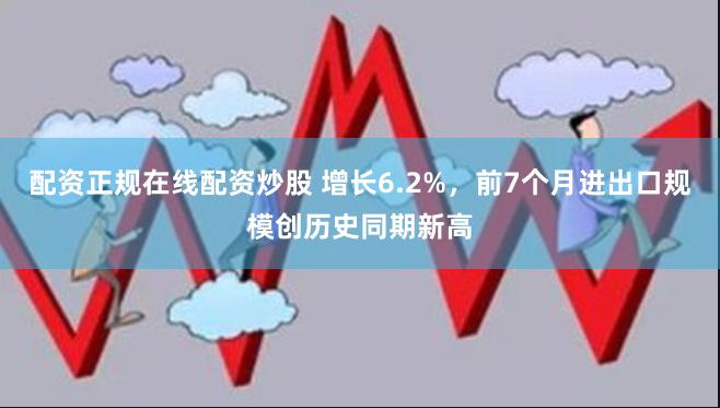 配资正规在线配资炒股 增长6.2%，前7个月进出口规模创历史同期新高