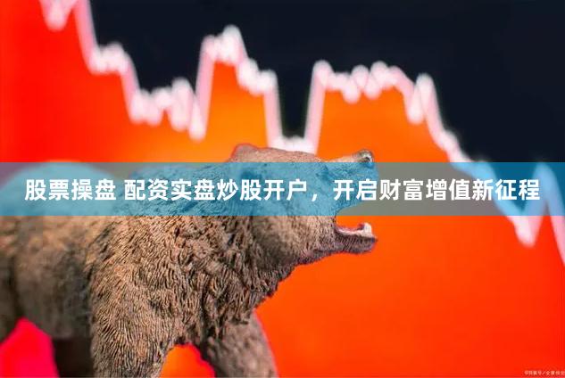 股票操盘 配资实盘炒股开户，开启财富增值新征程