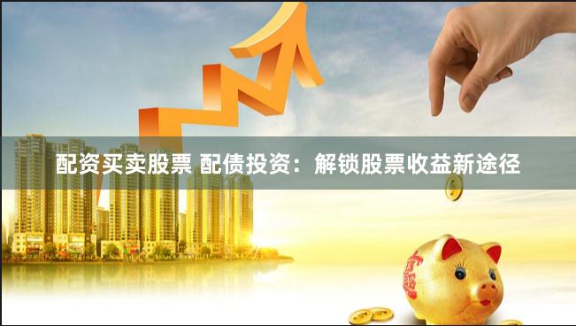 配资买卖股票 配债投资：解锁股票收益新途径