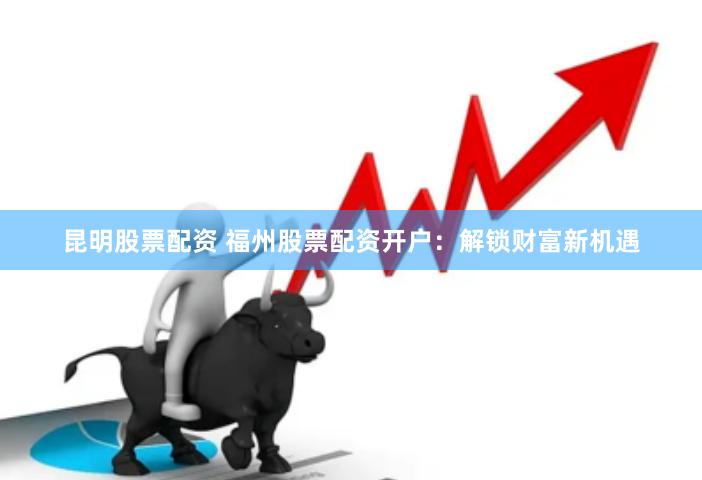 昆明股票配资 福州股票配资开户：解锁财富新机遇