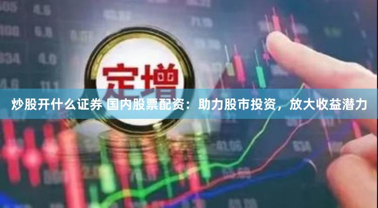 炒股开什么证券 国内股票配资：助力股市投资，放大收益潜力