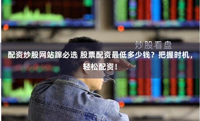 配资炒股网站蹿必选 股票配资最低多少钱？把握时机，轻松配资！