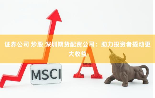 证券公司 炒股 深圳期货配资公司：助力投资者撬动更大收益
