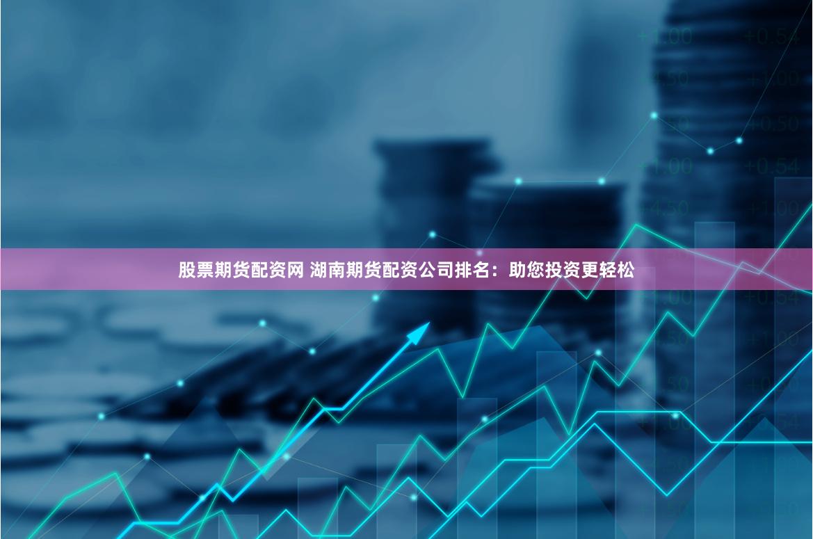 股票期货配资网 湖南期货配资公司排名：助您投资更轻松