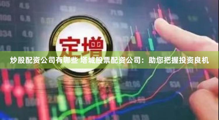 炒股配资公司有哪些 塔城股票配资公司：助您把握投资良机