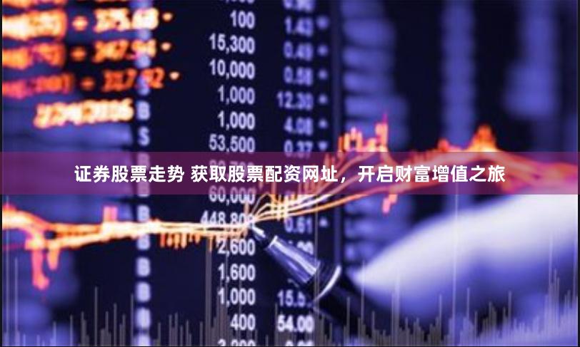 证券股票走势 获取股票配资网址，开启财富增值之旅