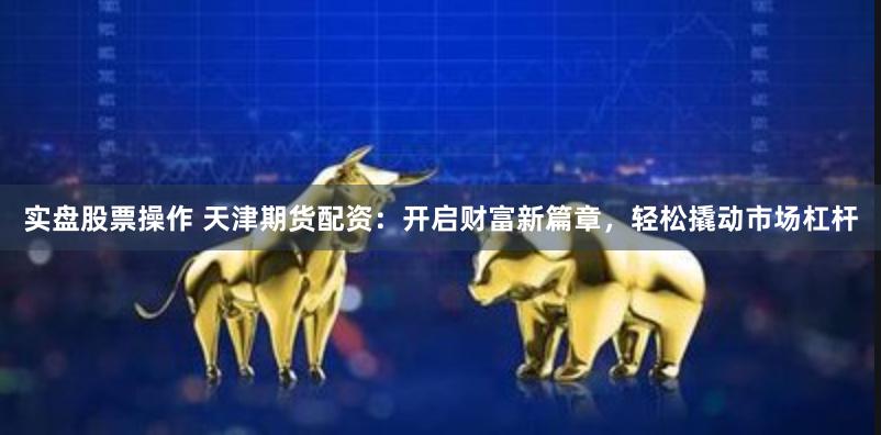实盘股票操作 天津期货配资：开启财富新篇章，轻松撬动市场杠杆
