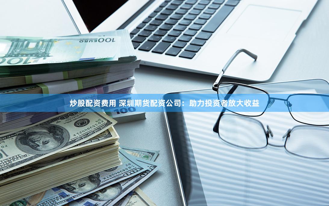 炒股配资费用 深圳期货配资公司：助力投资者放大收益
