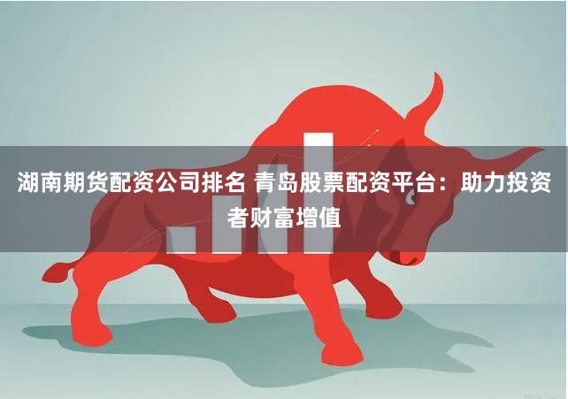 湖南期货配资公司排名 青岛股票配资平台：助力投资者财富增值